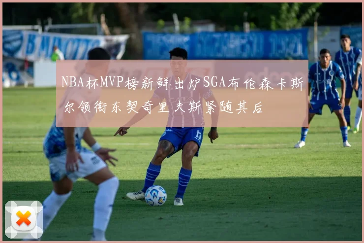 NBA杯MVP榜新鲜出炉SGA布伦森卡斯尔领衔东契奇里夫斯紧随其后