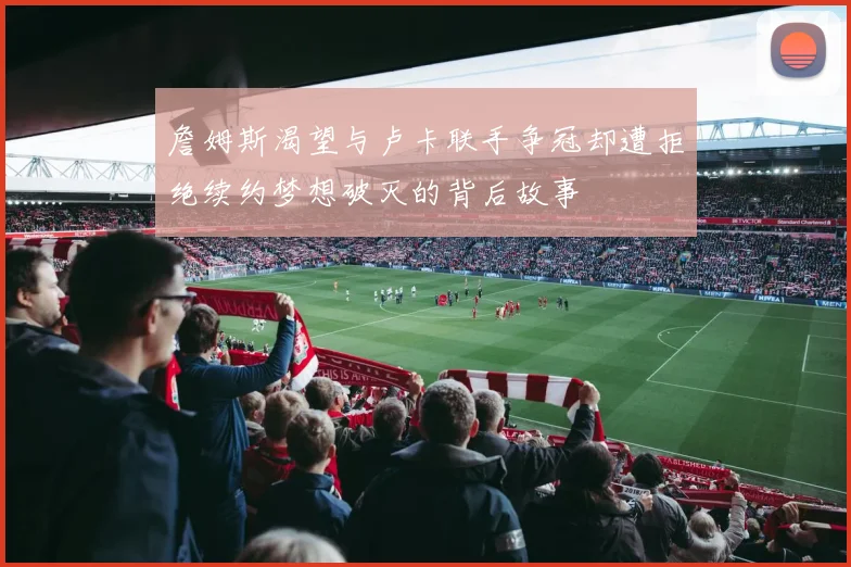 詹姆斯渴望与卢卡联手争冠却遭拒绝续约梦想破灭的背后故事