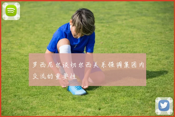 罗西尼尔谈切尔西关系强调集团内交流的重要性