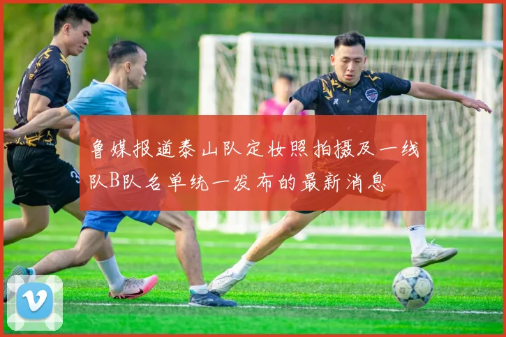 鲁媒报道泰山队定妆照拍摄及一线队B队名单统一发布的最新消息