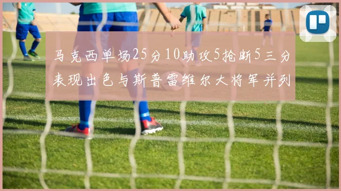马克西单场25分10助攻5抢断5三分表现出色与斯普雷维尔大将军并列NBA历史第一