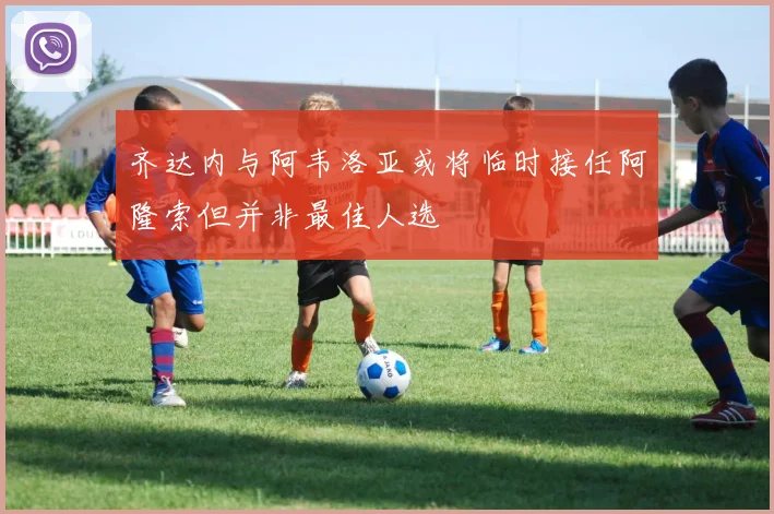 齐达内与阿韦洛亚或将临时接任阿隆索但并非最佳人选