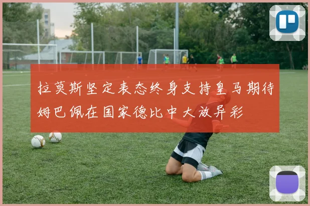 拉莫斯坚定表态终身支持皇马期待姆巴佩在国家德比中大放异彩