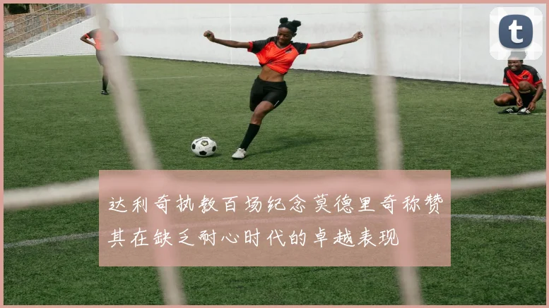 达利奇执教百场纪念莫德里奇称赞其在缺乏耐心时代的卓越表现