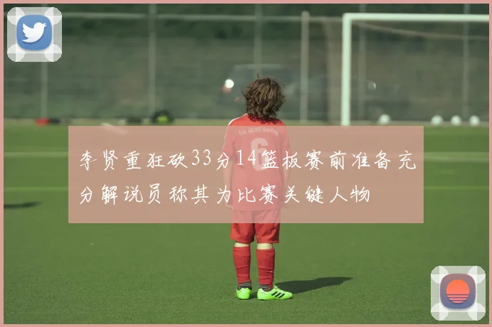 李贤重狂砍33分14篮板赛前准备充分解说员称其为比赛关键人物