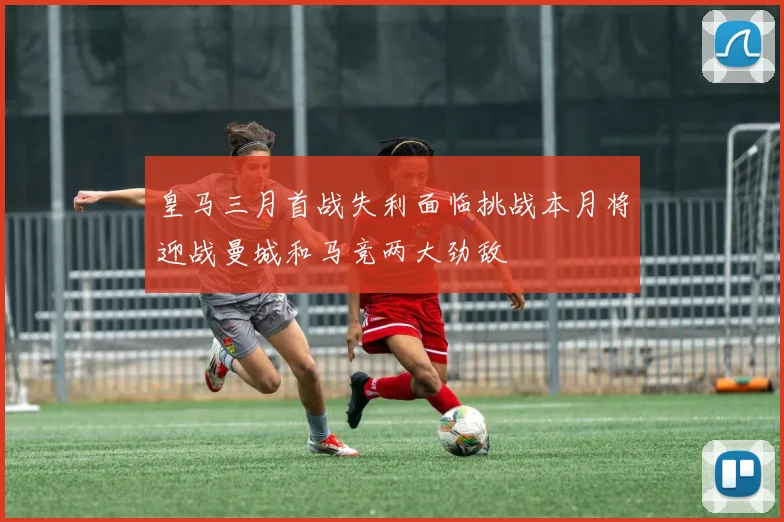 皇马三月首战失利面临挑战本月将迎战曼城和马竞两大劲敌