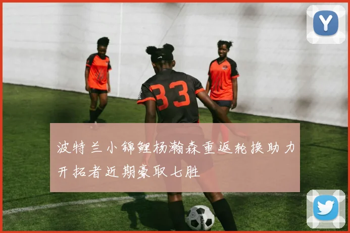 波特兰小锦鲤杨瀚森重返轮换助力开拓者近期豪取七胜