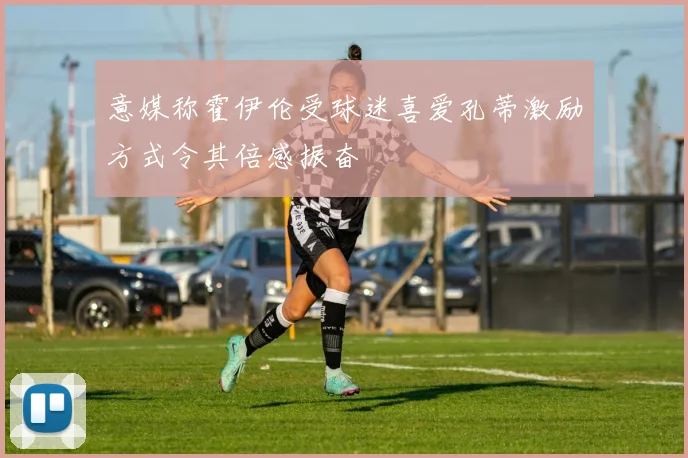意媒称霍伊伦受球迷喜爱孔蒂激励方式令其倍感振奋