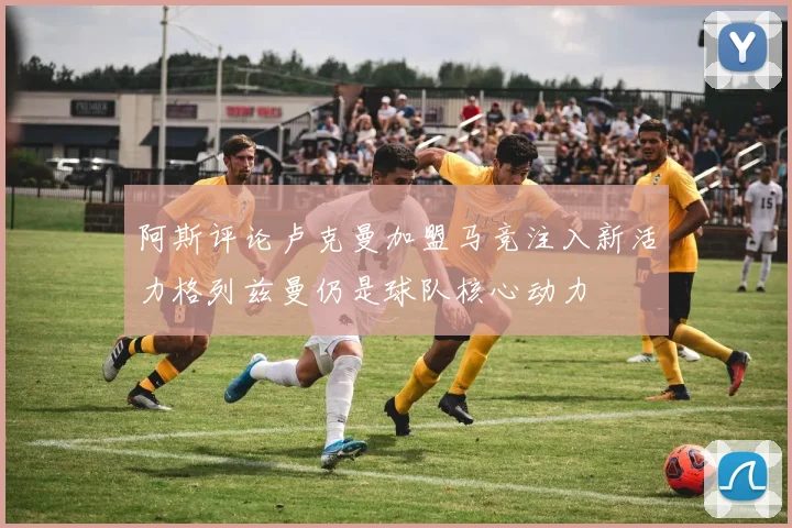 阿斯评论卢克曼加盟马竞注入新活力格列兹曼仍是球队核心动力