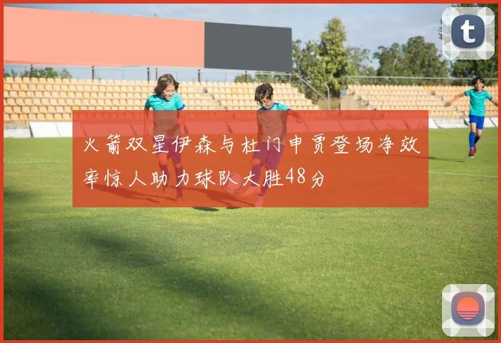 火箭双星伊森与杜门申贾登场净效率惊人助力球队大胜48分