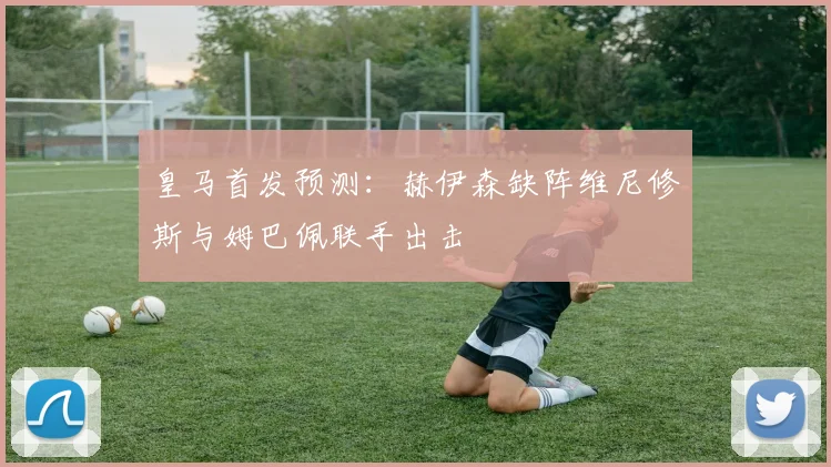 皇马首发预测：赫伊森缺阵维尼修斯与姆巴佩联手出击