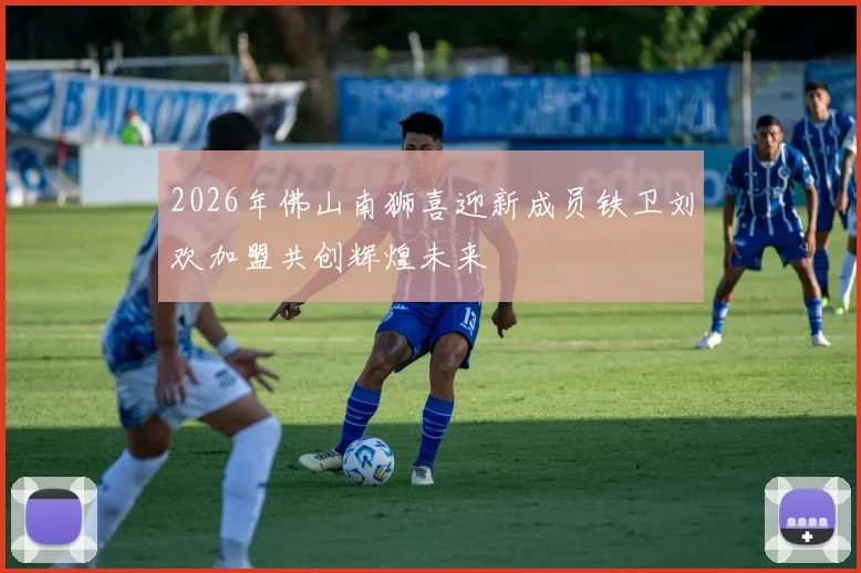 2026年佛山南狮喜迎新成员铁卫刘欢加盟共创辉煌未来