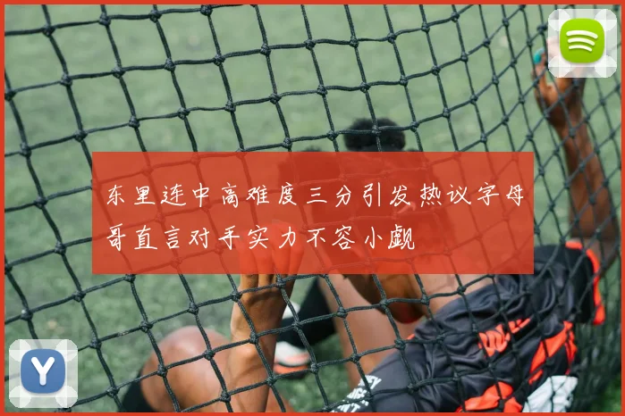 东里连中高难度三分引发热议字母哥直言对手实力不容小觑