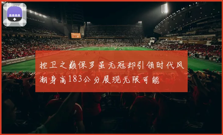 控卫之巅保罗虽无冠却引领时代风潮身高183公分展现无限可能