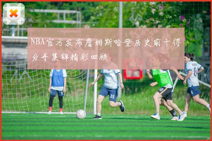 NBA官方发布詹姆斯哈登历史前十得分手集锦精彩回顾